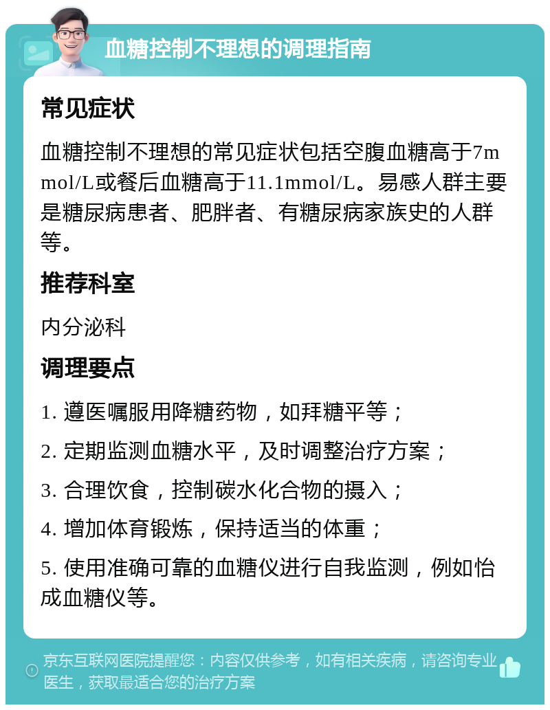 血糖控制不理想的调理指南 常见症状 血糖控制不理想的常见症状包括空腹血糖高于7mmol/L或餐后血糖高于11.1mmol/L。易感人群主要是糖尿病患者、肥胖者、有糖尿病家族史的人群等。 推荐科室 内分泌科 调理要点 1. 遵医嘱服用降糖药物，如拜糖平等； 2. 定期监测血糖水平，及时调整治疗方案； 3. 合理饮食，控制碳水化合物的摄入； 4. 增加体育锻炼，保持适当的体重； 5. 使用准确可靠的血糖仪进行自我监测，例如怡成血糖仪等。