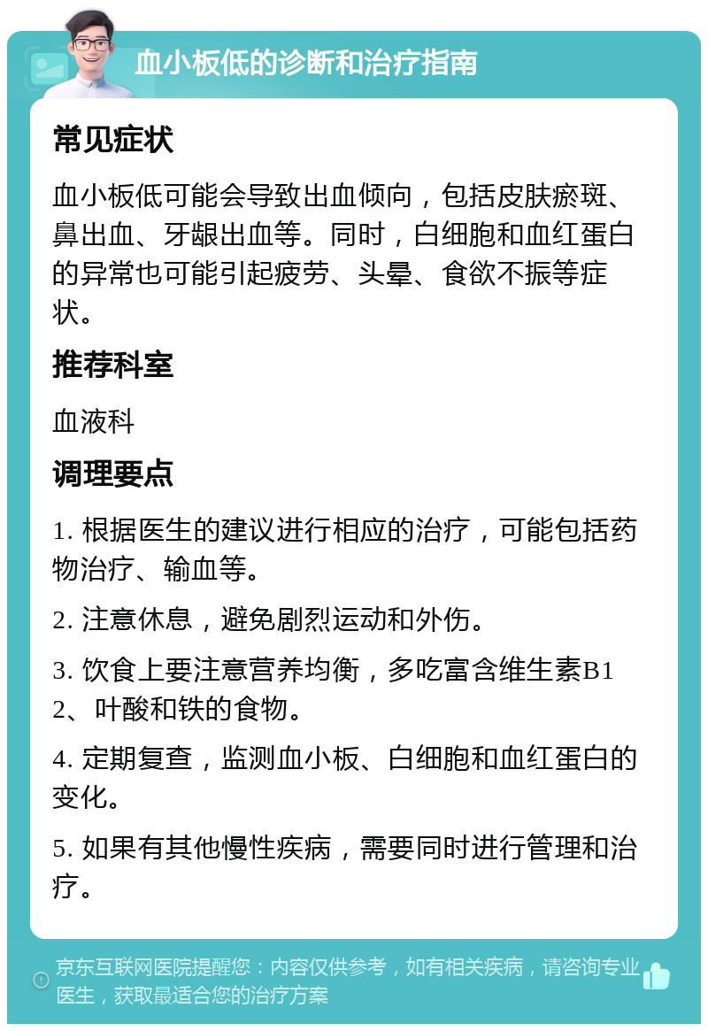 血小板低的诊断和治疗指南 常见症状 血小板低可能会导致出血倾向，包括皮肤瘀斑、鼻出血、牙龈出血等。同时，白细胞和血红蛋白的异常也可能引起疲劳、头晕、食欲不振等症状。 推荐科室 血液科 调理要点 1. 根据医生的建议进行相应的治疗，可能包括药物治疗、输血等。 2. 注意休息，避免剧烈运动和外伤。 3. 饮食上要注意营养均衡，多吃富含维生素B12、叶酸和铁的食物。 4. 定期复查，监测血小板、白细胞和血红蛋白的变化。 5. 如果有其他慢性疾病，需要同时进行管理和治疗。