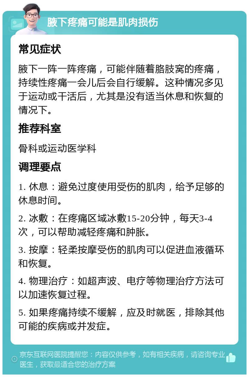 腋下疼痛可能是肌肉损伤 常见症状 腋下一阵一阵疼痛，可能伴随着胳肢窝的疼痛，持续性疼痛一会儿后会自行缓解。这种情况多见于运动或干活后，尤其是没有适当休息和恢复的情况下。 推荐科室 骨科或运动医学科 调理要点 1. 休息：避免过度使用受伤的肌肉，给予足够的休息时间。 2. 冰敷：在疼痛区域冰敷15-20分钟，每天3-4次，可以帮助减轻疼痛和肿胀。 3. 按摩：轻柔按摩受伤的肌肉可以促进血液循环和恢复。 4. 物理治疗：如超声波、电疗等物理治疗方法可以加速恢复过程。 5. 如果疼痛持续不缓解，应及时就医，排除其他可能的疾病或并发症。