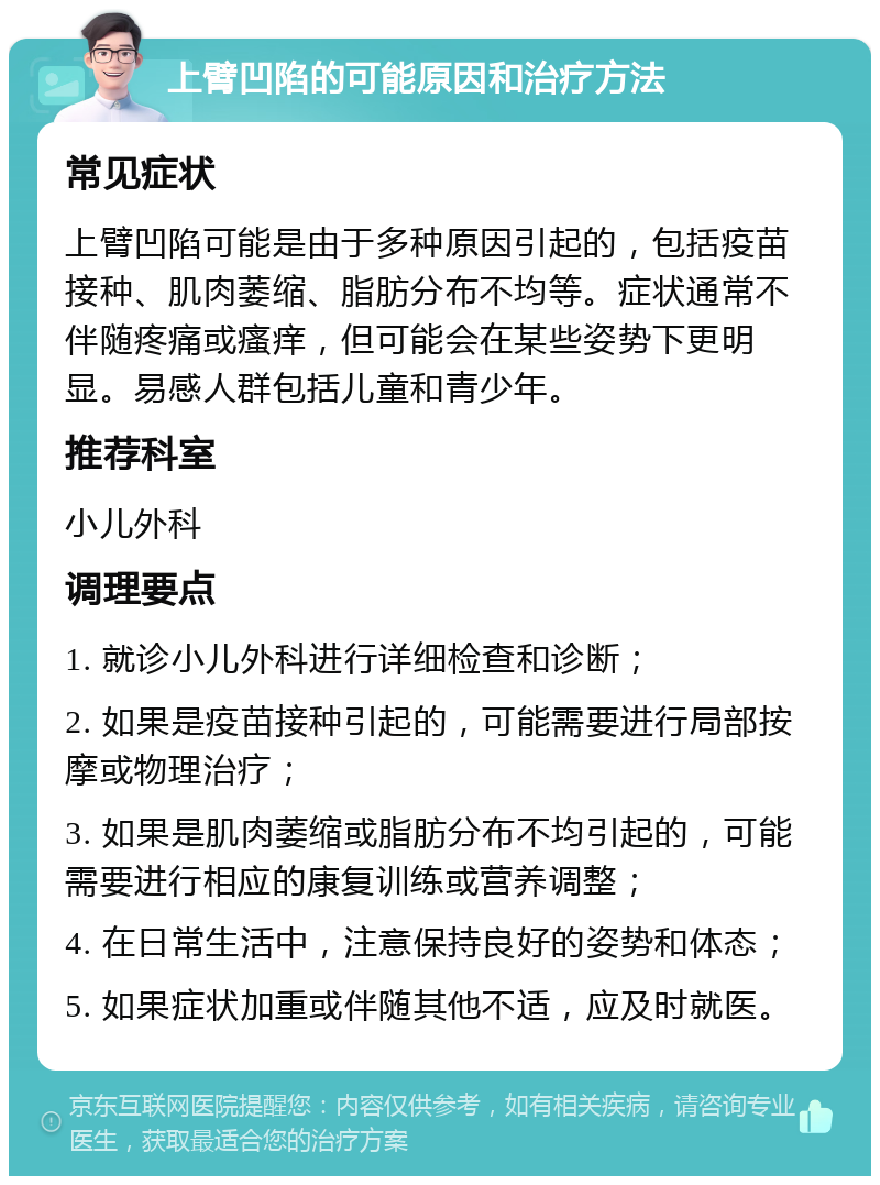 上臂凹陷的可能原因和治疗方法 常见症状 上臂凹陷可能是由于多种原因引起的，包括疫苗接种、肌肉萎缩、脂肪分布不均等。症状通常不伴随疼痛或瘙痒，但可能会在某些姿势下更明显。易感人群包括儿童和青少年。 推荐科室 小儿外科 调理要点 1. 就诊小儿外科进行详细检查和诊断； 2. 如果是疫苗接种引起的，可能需要进行局部按摩或物理治疗； 3. 如果是肌肉萎缩或脂肪分布不均引起的，可能需要进行相应的康复训练或营养调整； 4. 在日常生活中，注意保持良好的姿势和体态； 5. 如果症状加重或伴随其他不适，应及时就医。