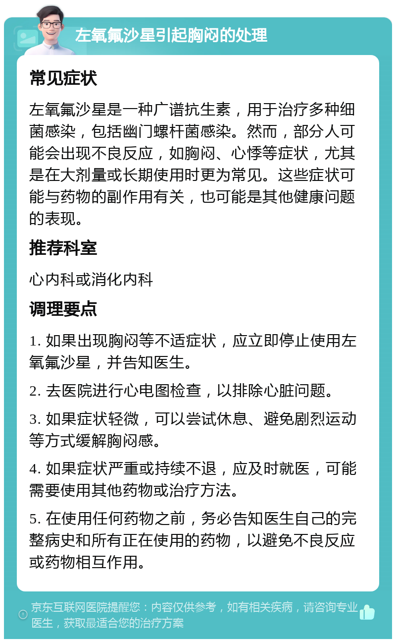 左氧氟沙星引起胸闷的处理 常见症状 左氧氟沙星是一种广谱抗生素，用于治疗多种细菌感染，包括幽门螺杆菌感染。然而，部分人可能会出现不良反应，如胸闷、心悸等症状，尤其是在大剂量或长期使用时更为常见。这些症状可能与药物的副作用有关，也可能是其他健康问题的表现。 推荐科室 心内科或消化内科 调理要点 1. 如果出现胸闷等不适症状，应立即停止使用左氧氟沙星，并告知医生。 2. 去医院进行心电图检查，以排除心脏问题。 3. 如果症状轻微，可以尝试休息、避免剧烈运动等方式缓解胸闷感。 4. 如果症状严重或持续不退，应及时就医，可能需要使用其他药物或治疗方法。 5. 在使用任何药物之前，务必告知医生自己的完整病史和所有正在使用的药物，以避免不良反应或药物相互作用。