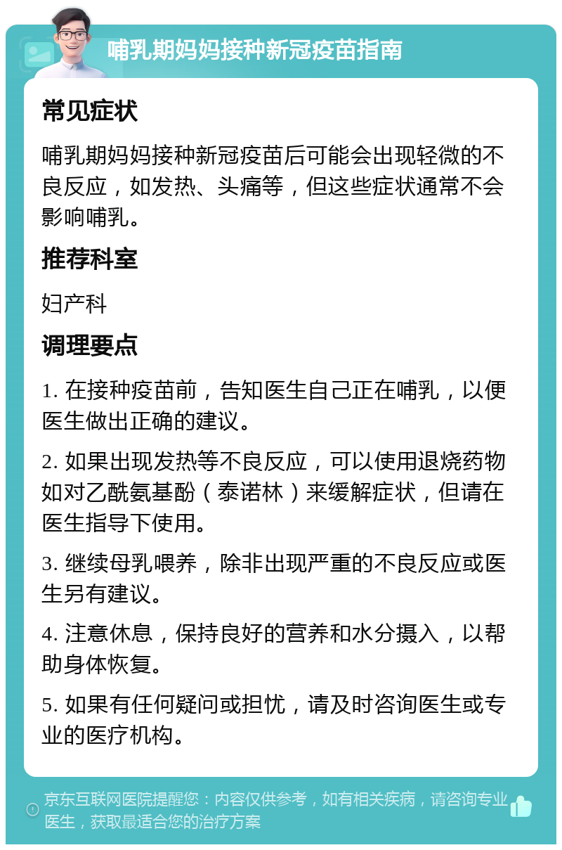 哺乳期妈妈接种新冠疫苗指南 常见症状 哺乳期妈妈接种新冠疫苗后可能会出现轻微的不良反应，如发热、头痛等，但这些症状通常不会影响哺乳。 推荐科室 妇产科 调理要点 1. 在接种疫苗前，告知医生自己正在哺乳，以便医生做出正确的建议。 2. 如果出现发热等不良反应，可以使用退烧药物如对乙酰氨基酚（泰诺林）来缓解症状，但请在医生指导下使用。 3. 继续母乳喂养，除非出现严重的不良反应或医生另有建议。 4. 注意休息，保持良好的营养和水分摄入，以帮助身体恢复。 5. 如果有任何疑问或担忧，请及时咨询医生或专业的医疗机构。