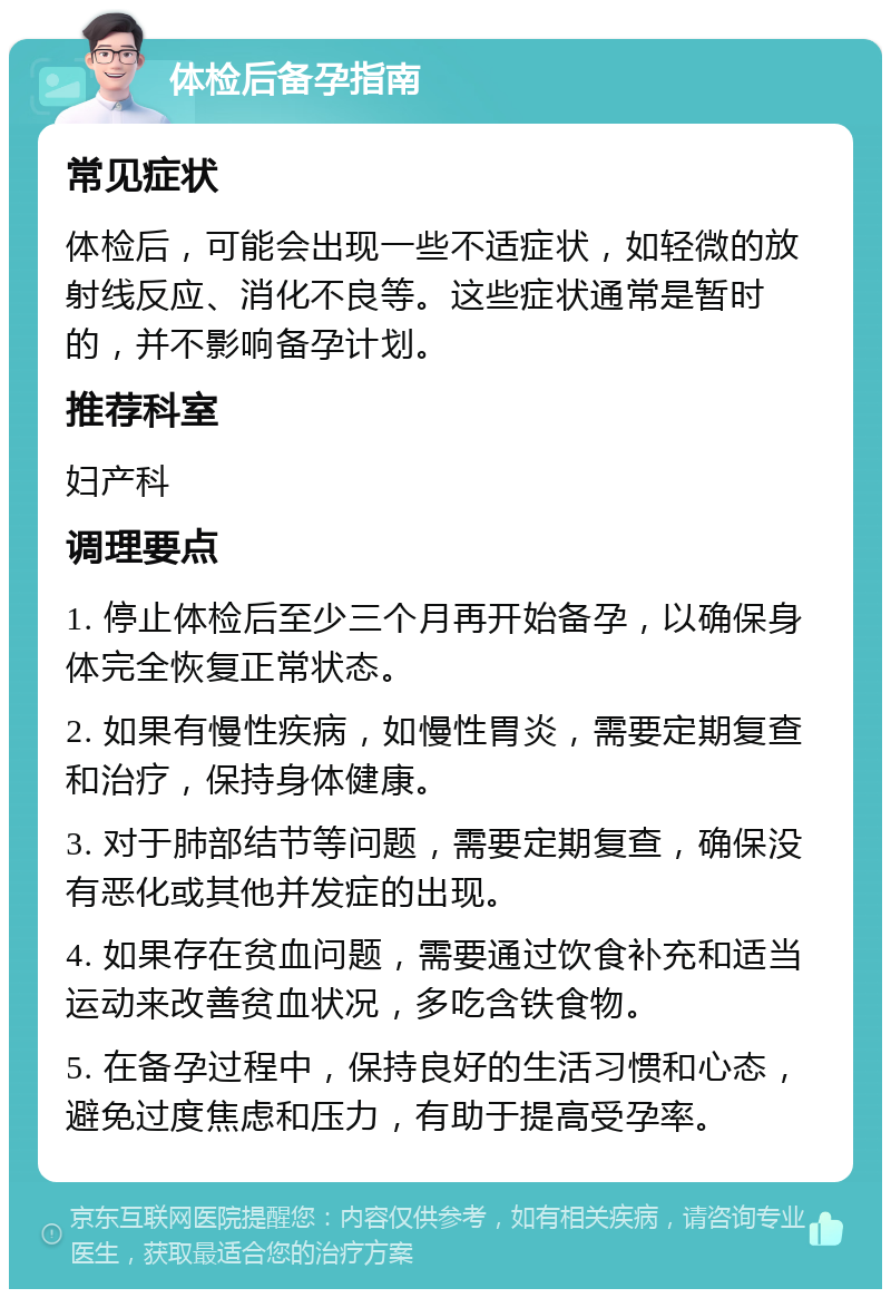 体检后备孕指南 常见症状 体检后，可能会出现一些不适症状，如轻微的放射线反应、消化不良等。这些症状通常是暂时的，并不影响备孕计划。 推荐科室 妇产科 调理要点 1. 停止体检后至少三个月再开始备孕，以确保身体完全恢复正常状态。 2. 如果有慢性疾病，如慢性胃炎，需要定期复查和治疗，保持身体健康。 3. 对于肺部结节等问题，需要定期复查，确保没有恶化或其他并发症的出现。 4. 如果存在贫血问题，需要通过饮食补充和适当运动来改善贫血状况，多吃含铁食物。 5. 在备孕过程中，保持良好的生活习惯和心态，避免过度焦虑和压力，有助于提高受孕率。