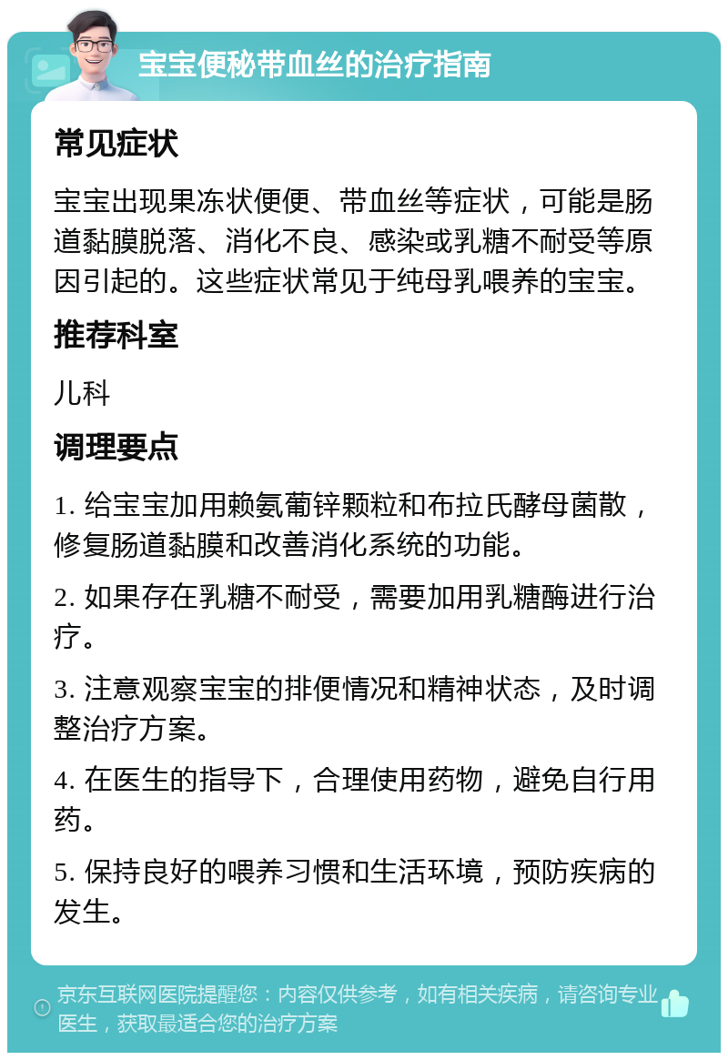 宝宝便秘带血丝的治疗指南 常见症状 宝宝出现果冻状便便、带血丝等症状，可能是肠道黏膜脱落、消化不良、感染或乳糖不耐受等原因引起的。这些症状常见于纯母乳喂养的宝宝。 推荐科室 儿科 调理要点 1. 给宝宝加用赖氨葡锌颗粒和布拉氏酵母菌散，修复肠道黏膜和改善消化系统的功能。 2. 如果存在乳糖不耐受，需要加用乳糖酶进行治疗。 3. 注意观察宝宝的排便情况和精神状态，及时调整治疗方案。 4. 在医生的指导下，合理使用药物，避免自行用药。 5. 保持良好的喂养习惯和生活环境，预防疾病的发生。