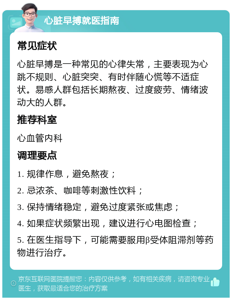 心脏早搏就医指南 常见症状 心脏早搏是一种常见的心律失常，主要表现为心跳不规则、心脏突突、有时伴随心慌等不适症状。易感人群包括长期熬夜、过度疲劳、情绪波动大的人群。 推荐科室 心血管内科 调理要点 1. 规律作息，避免熬夜； 2. 忌浓茶、咖啡等刺激性饮料； 3. 保持情绪稳定，避免过度紧张或焦虑； 4. 如果症状频繁出现，建议进行心电图检查； 5. 在医生指导下，可能需要服用β受体阻滞剂等药物进行治疗。