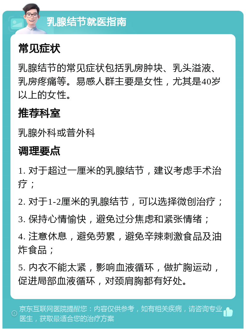 乳腺结节就医指南 常见症状 乳腺结节的常见症状包括乳房肿块、乳头溢液、乳房疼痛等。易感人群主要是女性，尤其是40岁以上的女性。 推荐科室 乳腺外科或普外科 调理要点 1. 对于超过一厘米的乳腺结节，建议考虑手术治疗； 2. 对于1-2厘米的乳腺结节，可以选择微创治疗； 3. 保持心情愉快，避免过分焦虑和紧张情绪； 4. 注意休息，避免劳累，避免辛辣刺激食品及油炸食品； 5. 内衣不能太紧，影响血液循环，做扩胸运动，促进局部血液循环，对颈肩胸都有好处。