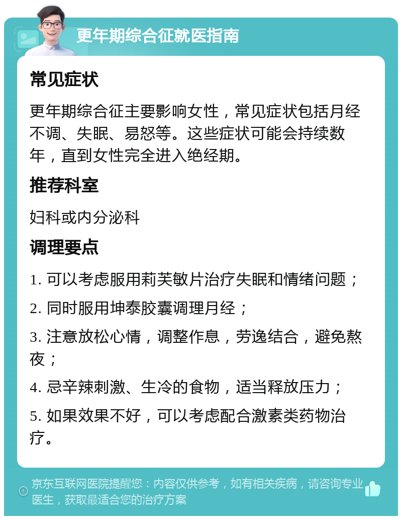 更年期综合征就医指南 常见症状 更年期综合征主要影响女性，常见症状包括月经不调、失眠、易怒等。这些症状可能会持续数年，直到女性完全进入绝经期。 推荐科室 妇科或内分泌科 调理要点 1. 可以考虑服用莉芙敏片治疗失眠和情绪问题； 2. 同时服用坤泰胶囊调理月经； 3. 注意放松心情，调整作息，劳逸结合，避免熬夜； 4. 忌辛辣刺激、生冷的食物，适当释放压力； 5. 如果效果不好，可以考虑配合激素类药物治疗。