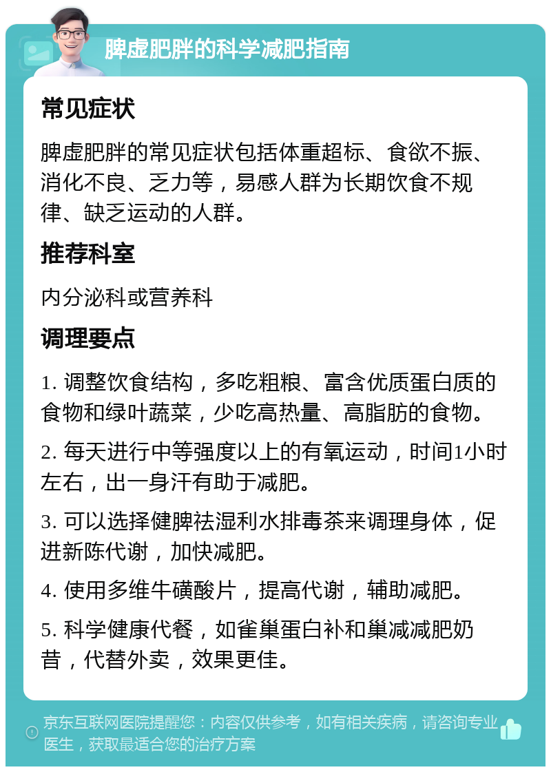 脾虚肥胖的科学减肥指南 常见症状 脾虚肥胖的常见症状包括体重超标、食欲不振、消化不良、乏力等，易感人群为长期饮食不规律、缺乏运动的人群。 推荐科室 内分泌科或营养科 调理要点 1. 调整饮食结构，多吃粗粮、富含优质蛋白质的食物和绿叶蔬菜，少吃高热量、高脂肪的食物。 2. 每天进行中等强度以上的有氧运动，时间1小时左右，出一身汗有助于减肥。 3. 可以选择健脾祛湿利水排毒茶来调理身体，促进新陈代谢，加快减肥。 4. 使用多维牛磺酸片，提高代谢，辅助减肥。 5. 科学健康代餐，如雀巢蛋白补和巢减减肥奶昔，代替外卖，效果更佳。