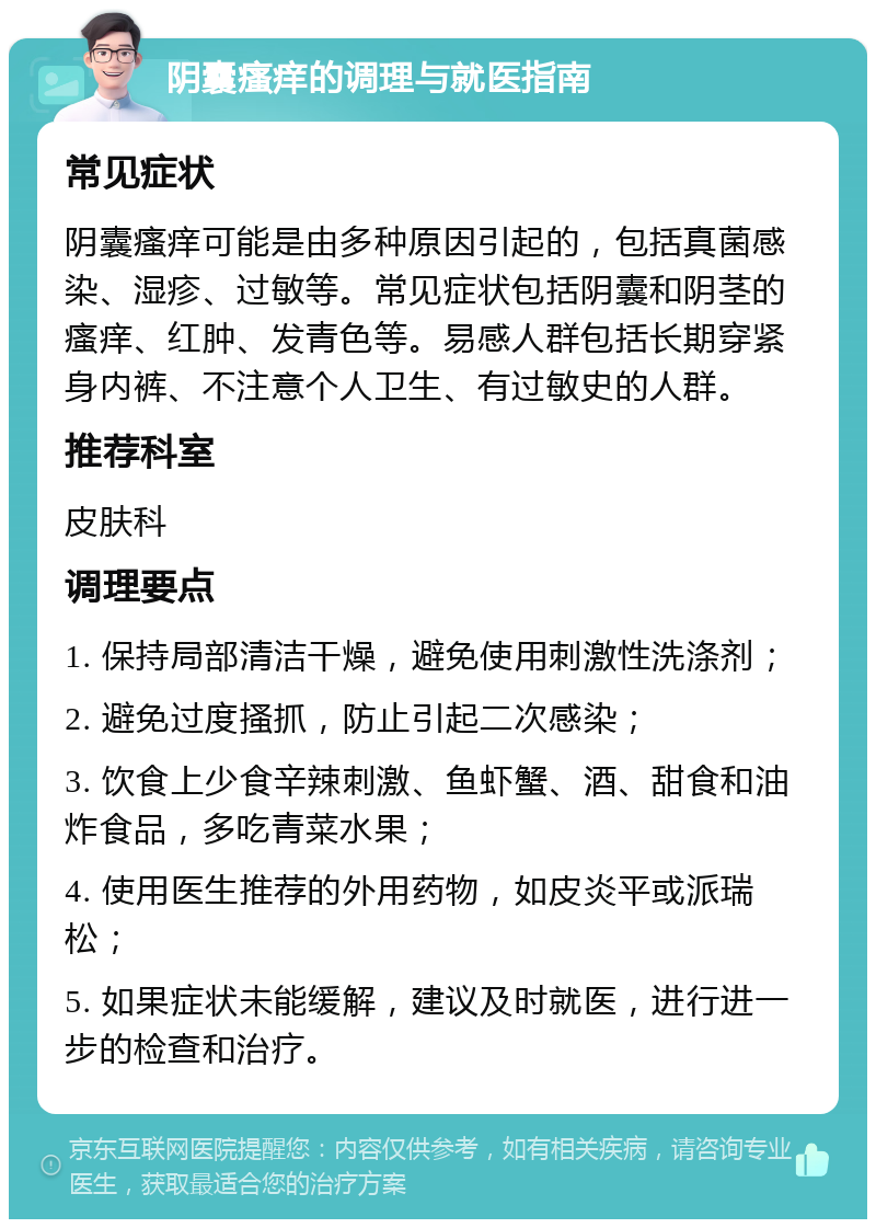 阴囊瘙痒的调理与就医指南 常见症状 阴囊瘙痒可能是由多种原因引起的，包括真菌感染、湿疹、过敏等。常见症状包括阴囊和阴茎的瘙痒、红肿、发青色等。易感人群包括长期穿紧身内裤、不注意个人卫生、有过敏史的人群。 推荐科室 皮肤科 调理要点 1. 保持局部清洁干燥，避免使用刺激性洗涤剂； 2. 避免过度搔抓，防止引起二次感染； 3. 饮食上少食辛辣刺激、鱼虾蟹、酒、甜食和油炸食品，多吃青菜水果； 4. 使用医生推荐的外用药物，如皮炎平或派瑞松； 5. 如果症状未能缓解，建议及时就医，进行进一步的检查和治疗。