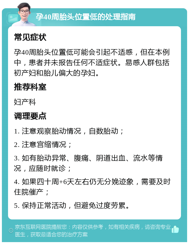 孕40周胎头位置低的处理指南 常见症状 孕40周胎头位置低可能会引起不适感，但在本例中，患者并未报告任何不适症状。易感人群包括初产妇和胎儿偏大的孕妇。 推荐科室 妇产科 调理要点 1. 注意观察胎动情况，自数胎动； 2. 注意宫缩情况； 3. 如有胎动异常、腹痛、阴道出血、流水等情况，应随时就诊； 4. 如果四十周+6天左右仍无分娩迹象，需要及时住院催产； 5. 保持正常活动，但避免过度劳累。