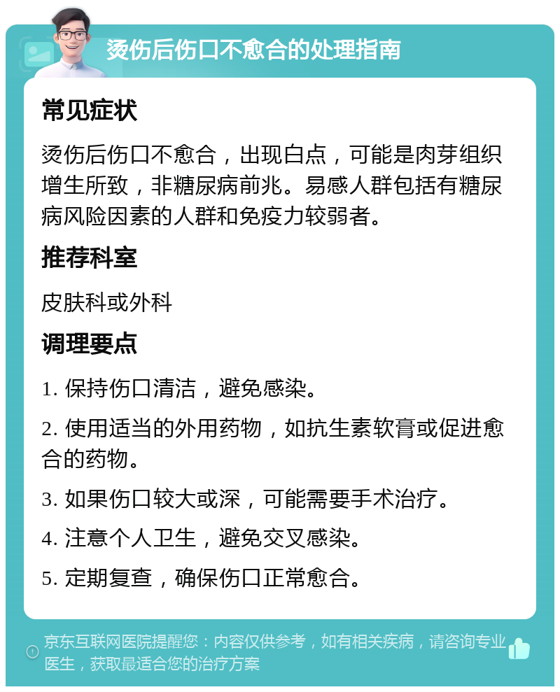 烫伤后伤口不愈合的处理指南 常见症状 烫伤后伤口不愈合，出现白点，可能是肉芽组织增生所致，非糖尿病前兆。易感人群包括有糖尿病风险因素的人群和免疫力较弱者。 推荐科室 皮肤科或外科 调理要点 1. 保持伤口清洁，避免感染。 2. 使用适当的外用药物，如抗生素软膏或促进愈合的药物。 3. 如果伤口较大或深，可能需要手术治疗。 4. 注意个人卫生，避免交叉感染。 5. 定期复查，确保伤口正常愈合。