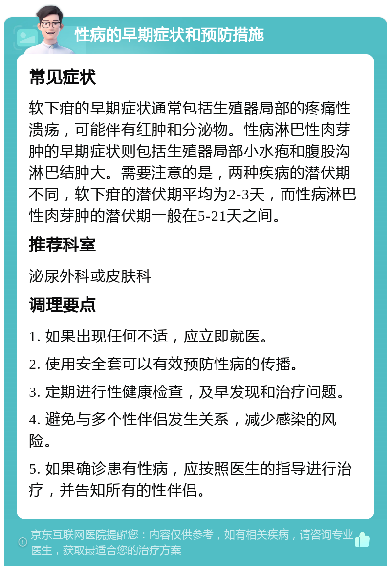 性病的早期症状和预防措施 常见症状 软下疳的早期症状通常包括生殖器局部的疼痛性溃疡，可能伴有红肿和分泌物。性病淋巴性肉芽肿的早期症状则包括生殖器局部小水疱和腹股沟淋巴结肿大。需要注意的是，两种疾病的潜伏期不同，软下疳的潜伏期平均为2-3天，而性病淋巴性肉芽肿的潜伏期一般在5-21天之间。 推荐科室 泌尿外科或皮肤科 调理要点 1. 如果出现任何不适，应立即就医。 2. 使用安全套可以有效预防性病的传播。 3. 定期进行性健康检查，及早发现和治疗问题。 4. 避免与多个性伴侣发生关系，减少感染的风险。 5. 如果确诊患有性病，应按照医生的指导进行治疗，并告知所有的性伴侣。