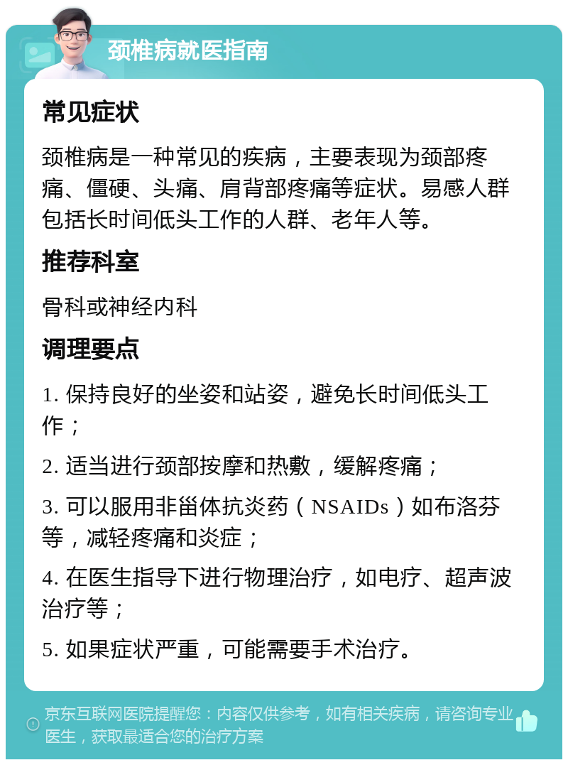 颈椎病就医指南 常见症状 颈椎病是一种常见的疾病，主要表现为颈部疼痛、僵硬、头痛、肩背部疼痛等症状。易感人群包括长时间低头工作的人群、老年人等。 推荐科室 骨科或神经内科 调理要点 1. 保持良好的坐姿和站姿，避免长时间低头工作； 2. 适当进行颈部按摩和热敷，缓解疼痛； 3. 可以服用非甾体抗炎药（NSAIDs）如布洛芬等，减轻疼痛和炎症； 4. 在医生指导下进行物理治疗，如电疗、超声波治疗等； 5. 如果症状严重，可能需要手术治疗。