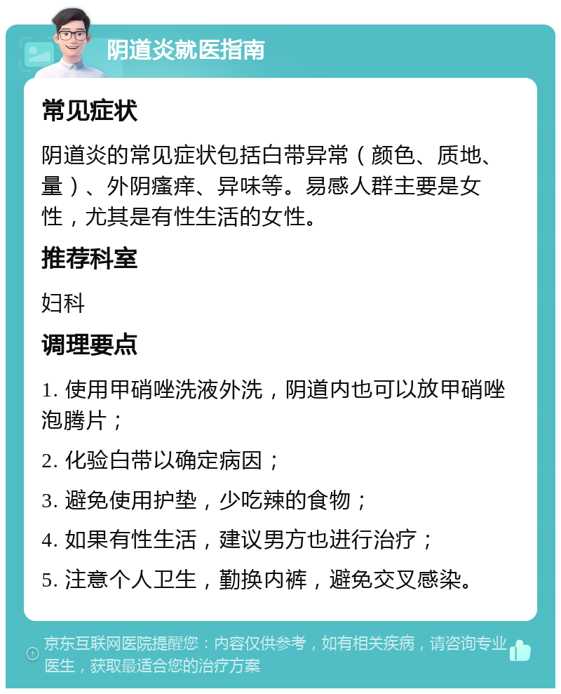 阴道炎就医指南 常见症状 阴道炎的常见症状包括白带异常（颜色、质地、量）、外阴瘙痒、异味等。易感人群主要是女性，尤其是有性生活的女性。 推荐科室 妇科 调理要点 1. 使用甲硝唑洗液外洗，阴道内也可以放甲硝唑泡腾片； 2. 化验白带以确定病因； 3. 避免使用护垫，少吃辣的食物； 4. 如果有性生活，建议男方也进行治疗； 5. 注意个人卫生，勤换内裤，避免交叉感染。