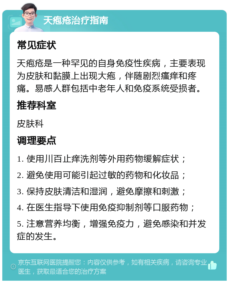 天疱疮治疗指南 常见症状 天疱疮是一种罕见的自身免疫性疾病，主要表现为皮肤和黏膜上出现大疱，伴随剧烈瘙痒和疼痛。易感人群包括中老年人和免疫系统受损者。 推荐科室 皮肤科 调理要点 1. 使用川百止痒洗剂等外用药物缓解症状； 2. 避免使用可能引起过敏的药物和化妆品； 3. 保持皮肤清洁和湿润，避免摩擦和刺激； 4. 在医生指导下使用免疫抑制剂等口服药物； 5. 注意营养均衡，增强免疫力，避免感染和并发症的发生。