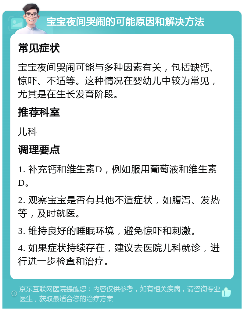 宝宝夜间哭闹的可能原因和解决方法 常见症状 宝宝夜间哭闹可能与多种因素有关，包括缺钙、惊吓、不适等。这种情况在婴幼儿中较为常见，尤其是在生长发育阶段。 推荐科室 儿科 调理要点 1. 补充钙和维生素D，例如服用葡萄液和维生素D。 2. 观察宝宝是否有其他不适症状，如腹泻、发热等，及时就医。 3. 维持良好的睡眠环境，避免惊吓和刺激。 4. 如果症状持续存在，建议去医院儿科就诊，进行进一步检查和治疗。