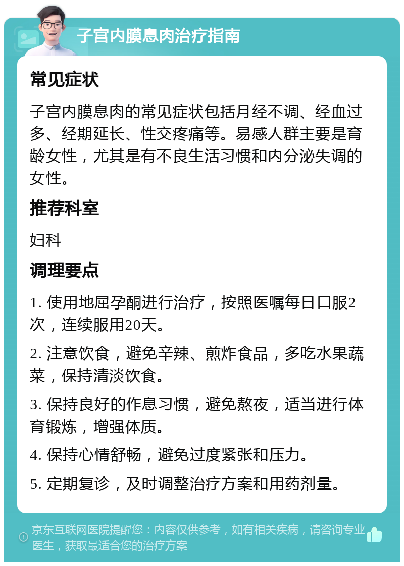 子宫内膜息肉治疗指南 常见症状 子宫内膜息肉的常见症状包括月经不调、经血过多、经期延长、性交疼痛等。易感人群主要是育龄女性，尤其是有不良生活习惯和内分泌失调的女性。 推荐科室 妇科 调理要点 1. 使用地屈孕酮进行治疗，按照医嘱每日口服2次，连续服用20天。 2. 注意饮食，避免辛辣、煎炸食品，多吃水果蔬菜，保持清淡饮食。 3. 保持良好的作息习惯，避免熬夜，适当进行体育锻炼，增强体质。 4. 保持心情舒畅，避免过度紧张和压力。 5. 定期复诊，及时调整治疗方案和用药剂量。