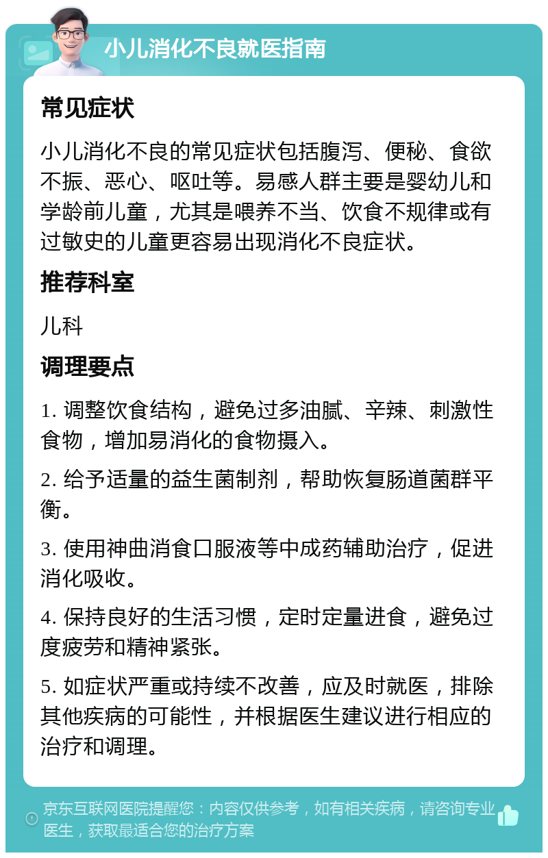 小儿消化不良就医指南 常见症状 小儿消化不良的常见症状包括腹泻、便秘、食欲不振、恶心、呕吐等。易感人群主要是婴幼儿和学龄前儿童，尤其是喂养不当、饮食不规律或有过敏史的儿童更容易出现消化不良症状。 推荐科室 儿科 调理要点 1. 调整饮食结构，避免过多油腻、辛辣、刺激性食物，增加易消化的食物摄入。 2. 给予适量的益生菌制剂，帮助恢复肠道菌群平衡。 3. 使用神曲消食口服液等中成药辅助治疗，促进消化吸收。 4. 保持良好的生活习惯，定时定量进食，避免过度疲劳和精神紧张。 5. 如症状严重或持续不改善，应及时就医，排除其他疾病的可能性，并根据医生建议进行相应的治疗和调理。