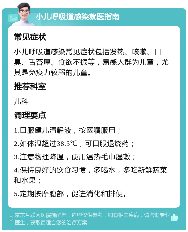 小儿呼吸道感染就医指南 常见症状 小儿呼吸道感染常见症状包括发热、咳嗽、口臭、舌苔厚、食欲不振等，易感人群为儿童，尤其是免疫力较弱的儿童。 推荐科室 儿科 调理要点 1.口服健儿清解液，按医嘱服用； 2.如体温超过38.5℃，可口服退烧药； 3.注意物理降温，使用温热毛巾湿敷； 4.保持良好的饮食习惯，多喝水，多吃新鲜蔬菜和水果； 5.定期按摩腹部，促进消化和排便。