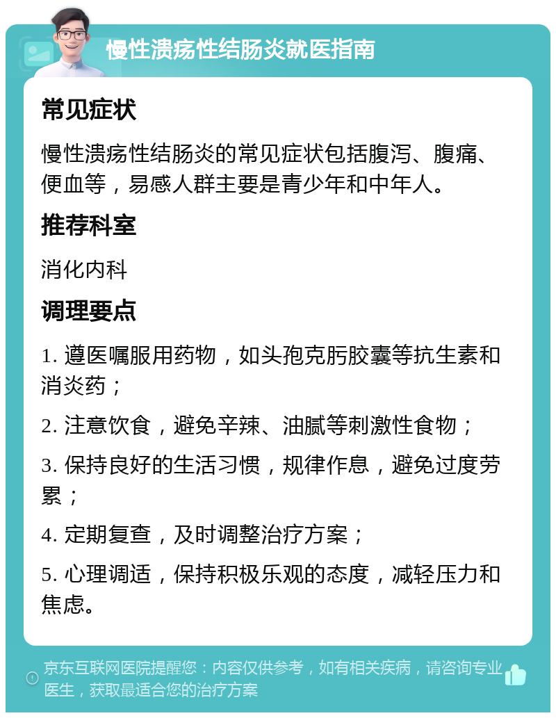 慢性溃疡性结肠炎就医指南 常见症状 慢性溃疡性结肠炎的常见症状包括腹泻、腹痛、便血等，易感人群主要是青少年和中年人。 推荐科室 消化内科 调理要点 1. 遵医嘱服用药物，如头孢克肟胶囊等抗生素和消炎药； 2. 注意饮食，避免辛辣、油腻等刺激性食物； 3. 保持良好的生活习惯，规律作息，避免过度劳累； 4. 定期复查，及时调整治疗方案； 5. 心理调适，保持积极乐观的态度，减轻压力和焦虑。