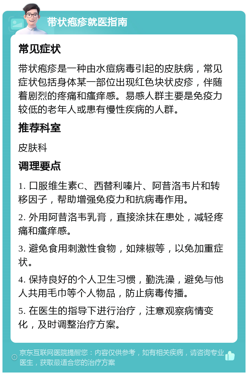 带状疱疹就医指南 常见症状 带状疱疹是一种由水痘病毒引起的皮肤病，常见症状包括身体某一部位出现红色块状皮疹，伴随着剧烈的疼痛和瘙痒感。易感人群主要是免疫力较低的老年人或患有慢性疾病的人群。 推荐科室 皮肤科 调理要点 1. 口服维生素C、西替利嗪片、阿昔洛韦片和转移因子，帮助增强免疫力和抗病毒作用。 2. 外用阿昔洛韦乳膏，直接涂抹在患处，减轻疼痛和瘙痒感。 3. 避免食用刺激性食物，如辣椒等，以免加重症状。 4. 保持良好的个人卫生习惯，勤洗澡，避免与他人共用毛巾等个人物品，防止病毒传播。 5. 在医生的指导下进行治疗，注意观察病情变化，及时调整治疗方案。