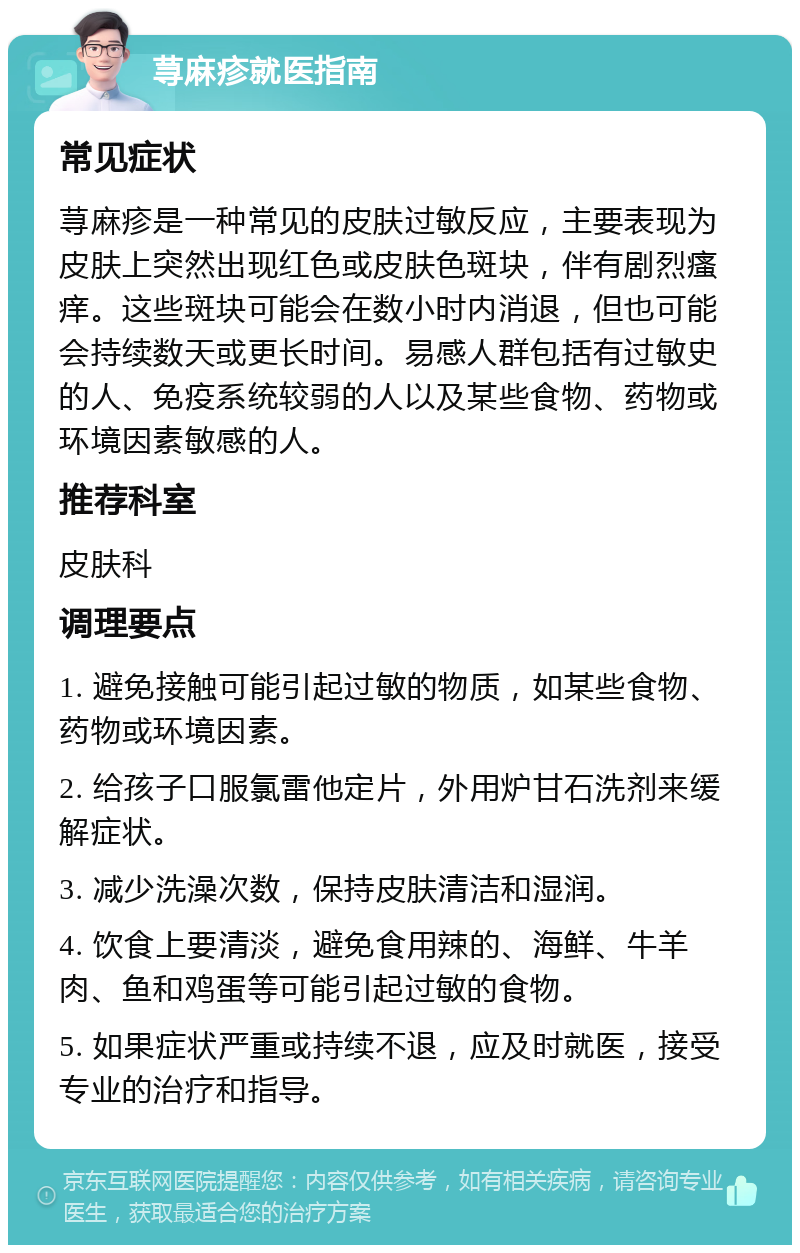 荨麻疹就医指南 常见症状 荨麻疹是一种常见的皮肤过敏反应，主要表现为皮肤上突然出现红色或皮肤色斑块，伴有剧烈瘙痒。这些斑块可能会在数小时内消退，但也可能会持续数天或更长时间。易感人群包括有过敏史的人、免疫系统较弱的人以及某些食物、药物或环境因素敏感的人。 推荐科室 皮肤科 调理要点 1. 避免接触可能引起过敏的物质，如某些食物、药物或环境因素。 2. 给孩子口服氯雷他定片，外用炉甘石洗剂来缓解症状。 3. 减少洗澡次数，保持皮肤清洁和湿润。 4. 饮食上要清淡，避免食用辣的、海鲜、牛羊肉、鱼和鸡蛋等可能引起过敏的食物。 5. 如果症状严重或持续不退，应及时就医，接受专业的治疗和指导。