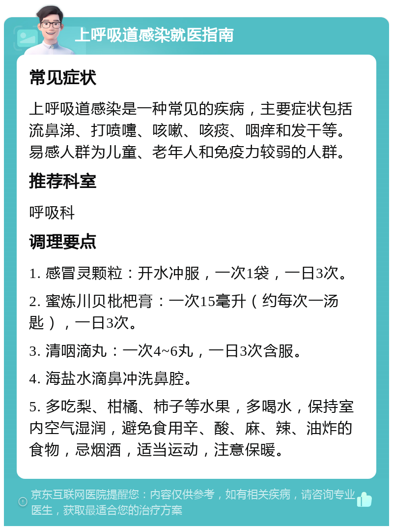 上呼吸道感染就医指南 常见症状 上呼吸道感染是一种常见的疾病，主要症状包括流鼻涕、打喷嚏、咳嗽、咳痰、咽痒和发干等。易感人群为儿童、老年人和免疫力较弱的人群。 推荐科室 呼吸科 调理要点 1. 感冒灵颗粒：开水冲服，一次1袋，一日3次。 2. 蜜炼川贝枇杷膏：一次15毫升（约每次一汤匙），一日3次。 3. 清咽滴丸：一次4~6丸，一日3次含服。 4. 海盐水滴鼻冲洗鼻腔。 5. 多吃梨、柑橘、柿子等水果，多喝水，保持室内空气湿润，避免食用辛、酸、麻、辣、油炸的食物，忌烟酒，适当运动，注意保暖。