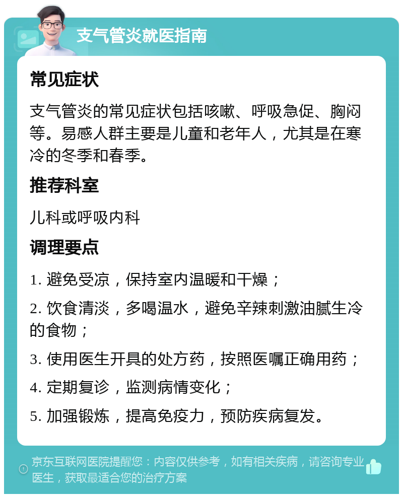 支气管炎就医指南 常见症状 支气管炎的常见症状包括咳嗽、呼吸急促、胸闷等。易感人群主要是儿童和老年人，尤其是在寒冷的冬季和春季。 推荐科室 儿科或呼吸内科 调理要点 1. 避免受凉，保持室内温暖和干燥； 2. 饮食清淡，多喝温水，避免辛辣刺激油腻生冷的食物； 3. 使用医生开具的处方药，按照医嘱正确用药； 4. 定期复诊，监测病情变化； 5. 加强锻炼，提高免疫力，预防疾病复发。