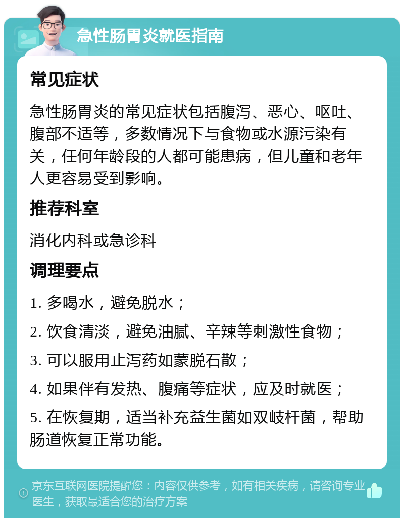 急性肠胃炎就医指南 常见症状 急性肠胃炎的常见症状包括腹泻、恶心、呕吐、腹部不适等，多数情况下与食物或水源污染有关，任何年龄段的人都可能患病，但儿童和老年人更容易受到影响。 推荐科室 消化内科或急诊科 调理要点 1. 多喝水，避免脱水； 2. 饮食清淡，避免油腻、辛辣等刺激性食物； 3. 可以服用止泻药如蒙脱石散； 4. 如果伴有发热、腹痛等症状，应及时就医； 5. 在恢复期，适当补充益生菌如双岐杆菌，帮助肠道恢复正常功能。