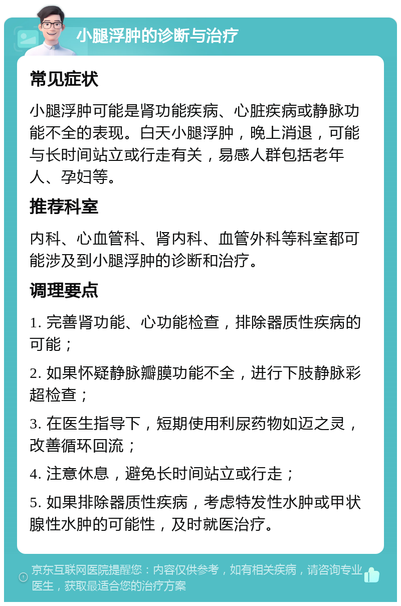 小腿浮肿的诊断与治疗 常见症状 小腿浮肿可能是肾功能疾病、心脏疾病或静脉功能不全的表现。白天小腿浮肿，晚上消退，可能与长时间站立或行走有关，易感人群包括老年人、孕妇等。 推荐科室 内科、心血管科、肾内科、血管外科等科室都可能涉及到小腿浮肿的诊断和治疗。 调理要点 1. 完善肾功能、心功能检查，排除器质性疾病的可能； 2. 如果怀疑静脉瓣膜功能不全，进行下肢静脉彩超检查； 3. 在医生指导下，短期使用利尿药物如迈之灵，改善循环回流； 4. 注意休息，避免长时间站立或行走； 5. 如果排除器质性疾病，考虑特发性水肿或甲状腺性水肿的可能性，及时就医治疗。