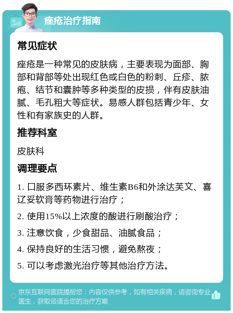 痤疮治疗指南 常见症状 痤疮是一种常见的皮肤病，主要表现为面部、胸部和背部等处出现红色或白色的粉刺、丘疹、脓疱、结节和囊肿等多种类型的皮损，伴有皮肤油腻、毛孔粗大等症状。易感人群包括青少年、女性和有家族史的人群。 推荐科室 皮肤科 调理要点 1. 口服多西环素片、维生素B6和外涂达芙文、喜辽妥软膏等药物进行治疗； 2. 使用15%以上浓度的酸进行刷酸治疗； 3. 注意饮食，少食甜品、油腻食品； 4. 保持良好的生活习惯，避免熬夜； 5. 可以考虑激光治疗等其他治疗方法。