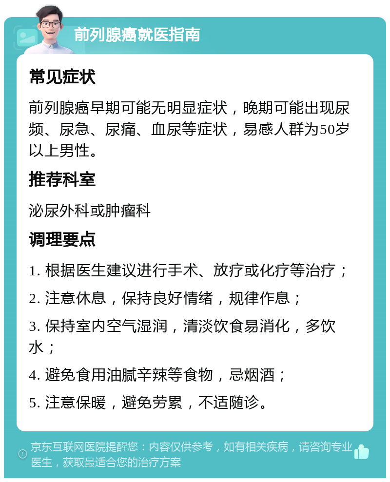 前列腺癌就医指南 常见症状 前列腺癌早期可能无明显症状，晚期可能出现尿频、尿急、尿痛、血尿等症状，易感人群为50岁以上男性。 推荐科室 泌尿外科或肿瘤科 调理要点 1. 根据医生建议进行手术、放疗或化疗等治疗； 2. 注意休息，保持良好情绪，规律作息； 3. 保持室内空气湿润，清淡饮食易消化，多饮水； 4. 避免食用油腻辛辣等食物，忌烟酒； 5. 注意保暖，避免劳累，不适随诊。