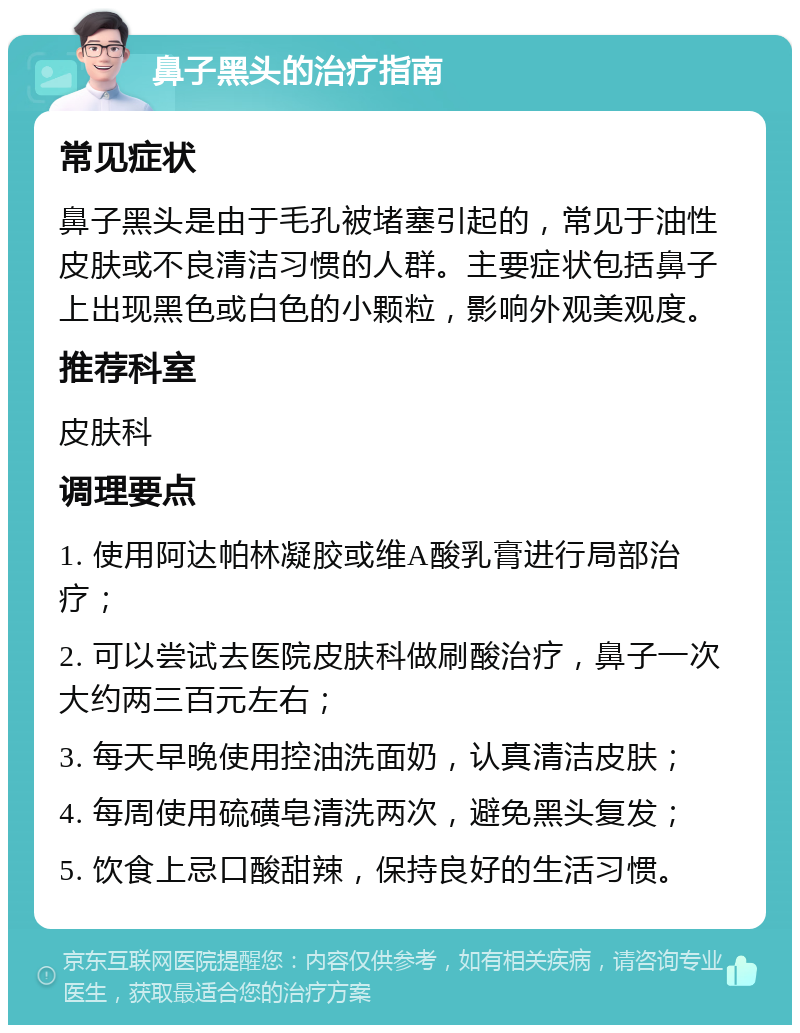 鼻子黑头的治疗指南 常见症状 鼻子黑头是由于毛孔被堵塞引起的，常见于油性皮肤或不良清洁习惯的人群。主要症状包括鼻子上出现黑色或白色的小颗粒，影响外观美观度。 推荐科室 皮肤科 调理要点 1. 使用阿达帕林凝胶或维A酸乳膏进行局部治疗； 2. 可以尝试去医院皮肤科做刷酸治疗，鼻子一次大约两三百元左右； 3. 每天早晚使用控油洗面奶，认真清洁皮肤； 4. 每周使用硫磺皂清洗两次，避免黑头复发； 5. 饮食上忌口酸甜辣，保持良好的生活习惯。