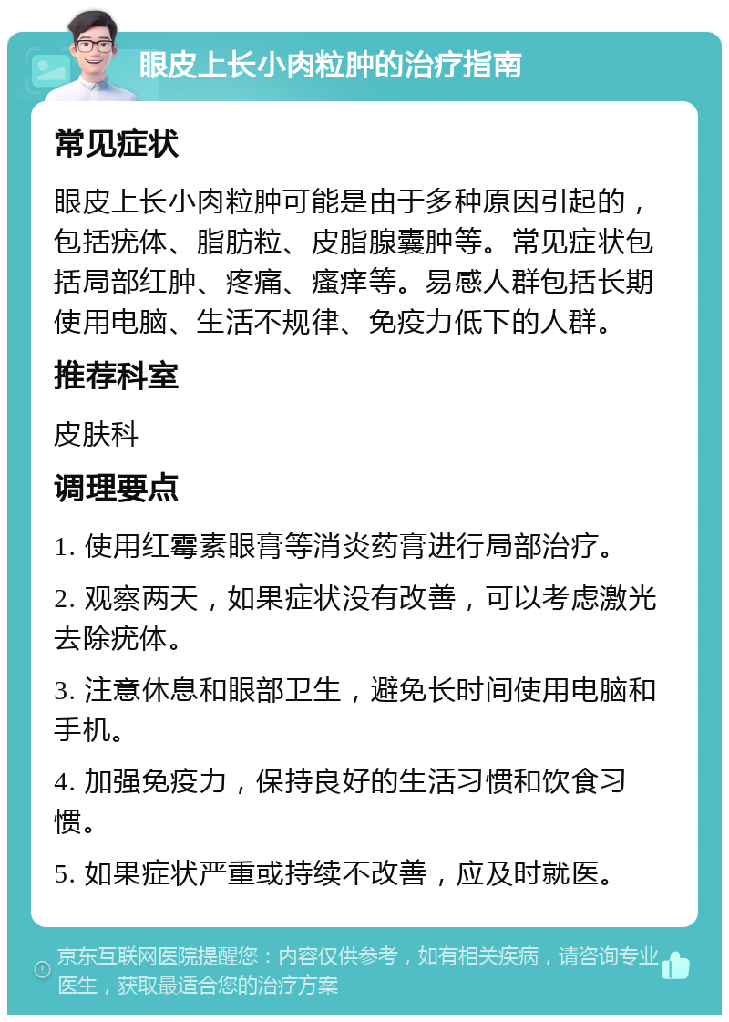 眼皮上长小肉粒肿的治疗指南 常见症状 眼皮上长小肉粒肿可能是由于多种原因引起的，包括疣体、脂肪粒、皮脂腺囊肿等。常见症状包括局部红肿、疼痛、瘙痒等。易感人群包括长期使用电脑、生活不规律、免疫力低下的人群。 推荐科室 皮肤科 调理要点 1. 使用红霉素眼膏等消炎药膏进行局部治疗。 2. 观察两天，如果症状没有改善，可以考虑激光去除疣体。 3. 注意休息和眼部卫生，避免长时间使用电脑和手机。 4. 加强免疫力，保持良好的生活习惯和饮食习惯。 5. 如果症状严重或持续不改善，应及时就医。