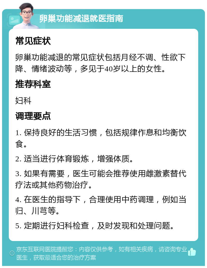 卵巢功能减退就医指南 常见症状 卵巢功能减退的常见症状包括月经不调、性欲下降、情绪波动等，多见于40岁以上的女性。 推荐科室 妇科 调理要点 1. 保持良好的生活习惯，包括规律作息和均衡饮食。 2. 适当进行体育锻炼，增强体质。 3. 如果有需要，医生可能会推荐使用雌激素替代疗法或其他药物治疗。 4. 在医生的指导下，合理使用中药调理，例如当归、川芎等。 5. 定期进行妇科检查，及时发现和处理问题。