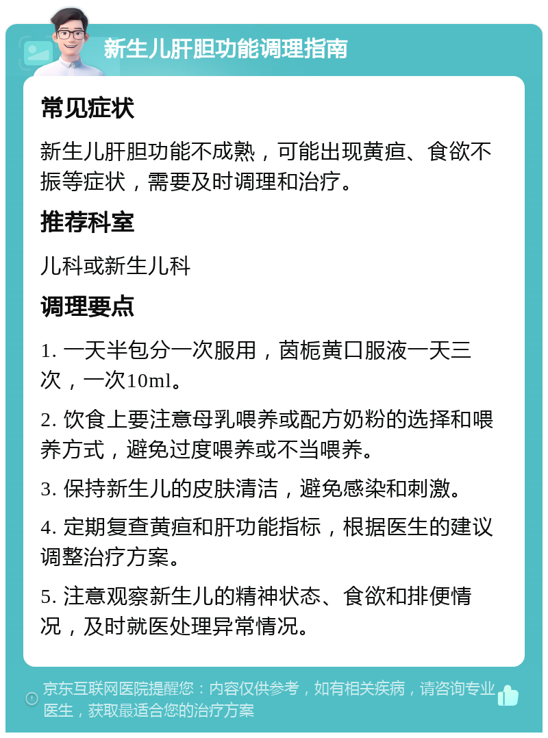 新生儿肝胆功能调理指南 常见症状 新生儿肝胆功能不成熟，可能出现黄疸、食欲不振等症状，需要及时调理和治疗。 推荐科室 儿科或新生儿科 调理要点 1. 一天半包分一次服用，茵栀黄口服液一天三次，一次10ml。 2. 饮食上要注意母乳喂养或配方奶粉的选择和喂养方式，避免过度喂养或不当喂养。 3. 保持新生儿的皮肤清洁，避免感染和刺激。 4. 定期复查黄疸和肝功能指标，根据医生的建议调整治疗方案。 5. 注意观察新生儿的精神状态、食欲和排便情况，及时就医处理异常情况。