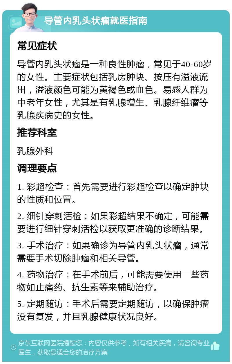 导管内乳头状瘤就医指南 常见症状 导管内乳头状瘤是一种良性肿瘤，常见于40-60岁的女性。主要症状包括乳房肿块、按压有溢液流出，溢液颜色可能为黄褐色或血色。易感人群为中老年女性，尤其是有乳腺增生、乳腺纤维瘤等乳腺疾病史的女性。 推荐科室 乳腺外科 调理要点 1. 彩超检查：首先需要进行彩超检查以确定肿块的性质和位置。 2. 细针穿刺活检：如果彩超结果不确定，可能需要进行细针穿刺活检以获取更准确的诊断结果。 3. 手术治疗：如果确诊为导管内乳头状瘤，通常需要手术切除肿瘤和相关导管。 4. 药物治疗：在手术前后，可能需要使用一些药物如止痛药、抗生素等来辅助治疗。 5. 定期随访：手术后需要定期随访，以确保肿瘤没有复发，并且乳腺健康状况良好。