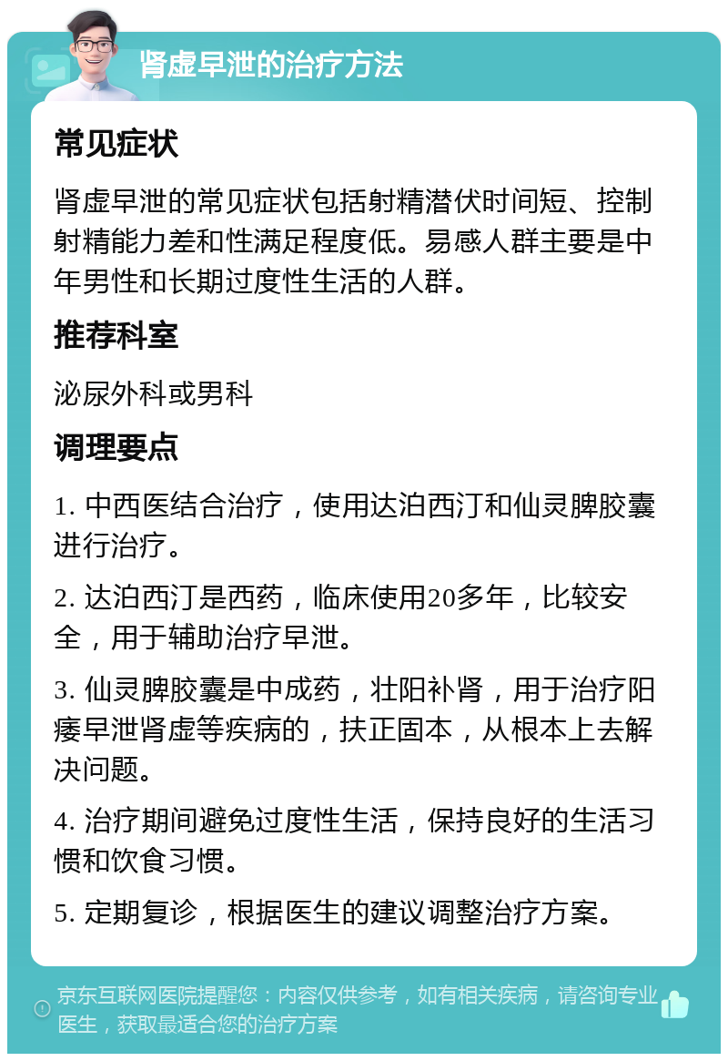 肾虚早泄的治疗方法 常见症状 肾虚早泄的常见症状包括射精潜伏时间短、控制射精能力差和性满足程度低。易感人群主要是中年男性和长期过度性生活的人群。 推荐科室 泌尿外科或男科 调理要点 1. 中西医结合治疗，使用达泊西汀和仙灵脾胶囊进行治疗。 2. 达泊西汀是西药，临床使用20多年，比较安全，用于辅助治疗早泄。 3. 仙灵脾胶囊是中成药，壮阳补肾，用于治疗阳痿早泄肾虚等疾病的，扶正固本，从根本上去解决问题。 4. 治疗期间避免过度性生活，保持良好的生活习惯和饮食习惯。 5. 定期复诊，根据医生的建议调整治疗方案。