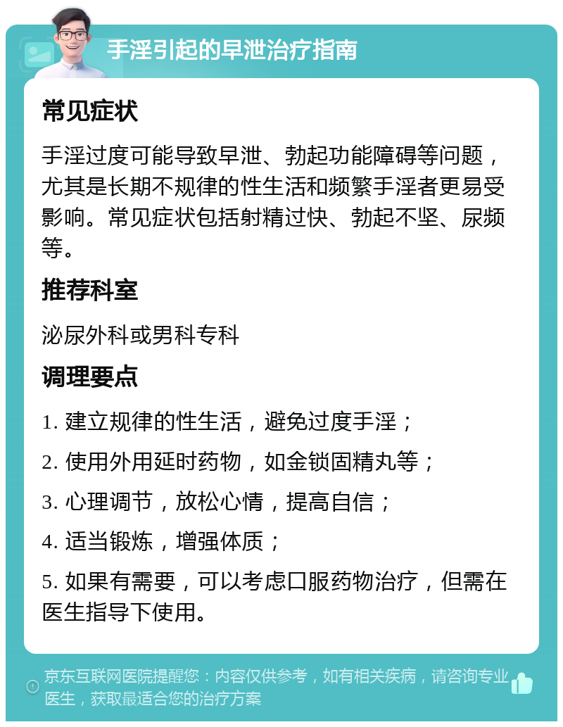 手淫引起的早泄治疗指南 常见症状 手淫过度可能导致早泄、勃起功能障碍等问题，尤其是长期不规律的性生活和频繁手淫者更易受影响。常见症状包括射精过快、勃起不坚、尿频等。 推荐科室 泌尿外科或男科专科 调理要点 1. 建立规律的性生活，避免过度手淫； 2. 使用外用延时药物，如金锁固精丸等； 3. 心理调节，放松心情，提高自信； 4. 适当锻炼，增强体质； 5. 如果有需要，可以考虑口服药物治疗，但需在医生指导下使用。