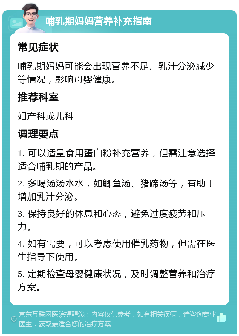 哺乳期妈妈营养补充指南 常见症状 哺乳期妈妈可能会出现营养不足、乳汁分泌减少等情况，影响母婴健康。 推荐科室 妇产科或儿科 调理要点 1. 可以适量食用蛋白粉补充营养，但需注意选择适合哺乳期的产品。 2. 多喝汤汤水水，如鲫鱼汤、猪蹄汤等，有助于增加乳汁分泌。 3. 保持良好的休息和心态，避免过度疲劳和压力。 4. 如有需要，可以考虑使用催乳药物，但需在医生指导下使用。 5. 定期检查母婴健康状况，及时调整营养和治疗方案。