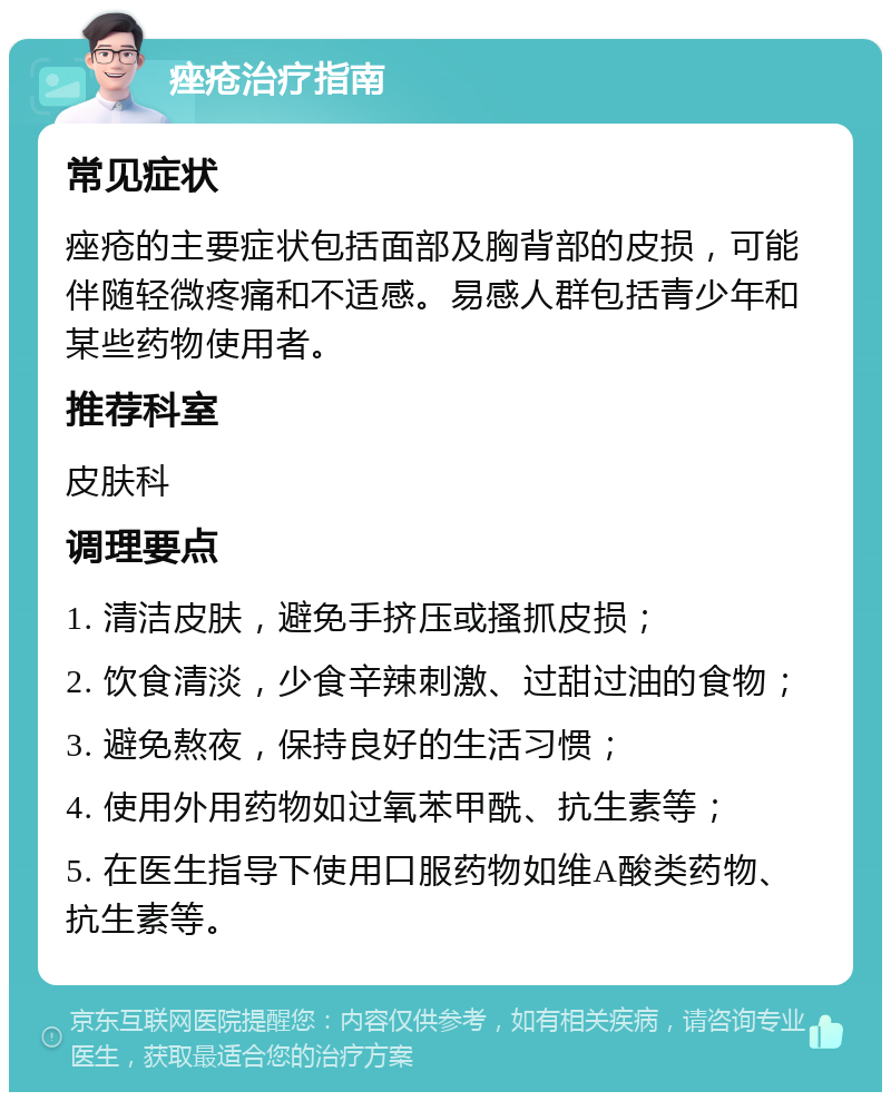 痤疮治疗指南 常见症状 痤疮的主要症状包括面部及胸背部的皮损，可能伴随轻微疼痛和不适感。易感人群包括青少年和某些药物使用者。 推荐科室 皮肤科 调理要点 1. 清洁皮肤，避免手挤压或搔抓皮损； 2. 饮食清淡，少食辛辣刺激、过甜过油的食物； 3. 避免熬夜，保持良好的生活习惯； 4. 使用外用药物如过氧苯甲酰、抗生素等； 5. 在医生指导下使用口服药物如维A酸类药物、抗生素等。