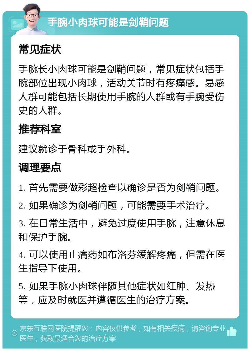 手腕小肉球可能是剑鞘问题 常见症状 手腕长小肉球可能是剑鞘问题，常见症状包括手腕部位出现小肉球，活动关节时有疼痛感。易感人群可能包括长期使用手腕的人群或有手腕受伤史的人群。 推荐科室 建议就诊于骨科或手外科。 调理要点 1. 首先需要做彩超检查以确诊是否为剑鞘问题。 2. 如果确诊为剑鞘问题，可能需要手术治疗。 3. 在日常生活中，避免过度使用手腕，注意休息和保护手腕。 4. 可以使用止痛药如布洛芬缓解疼痛，但需在医生指导下使用。 5. 如果手腕小肉球伴随其他症状如红肿、发热等，应及时就医并遵循医生的治疗方案。