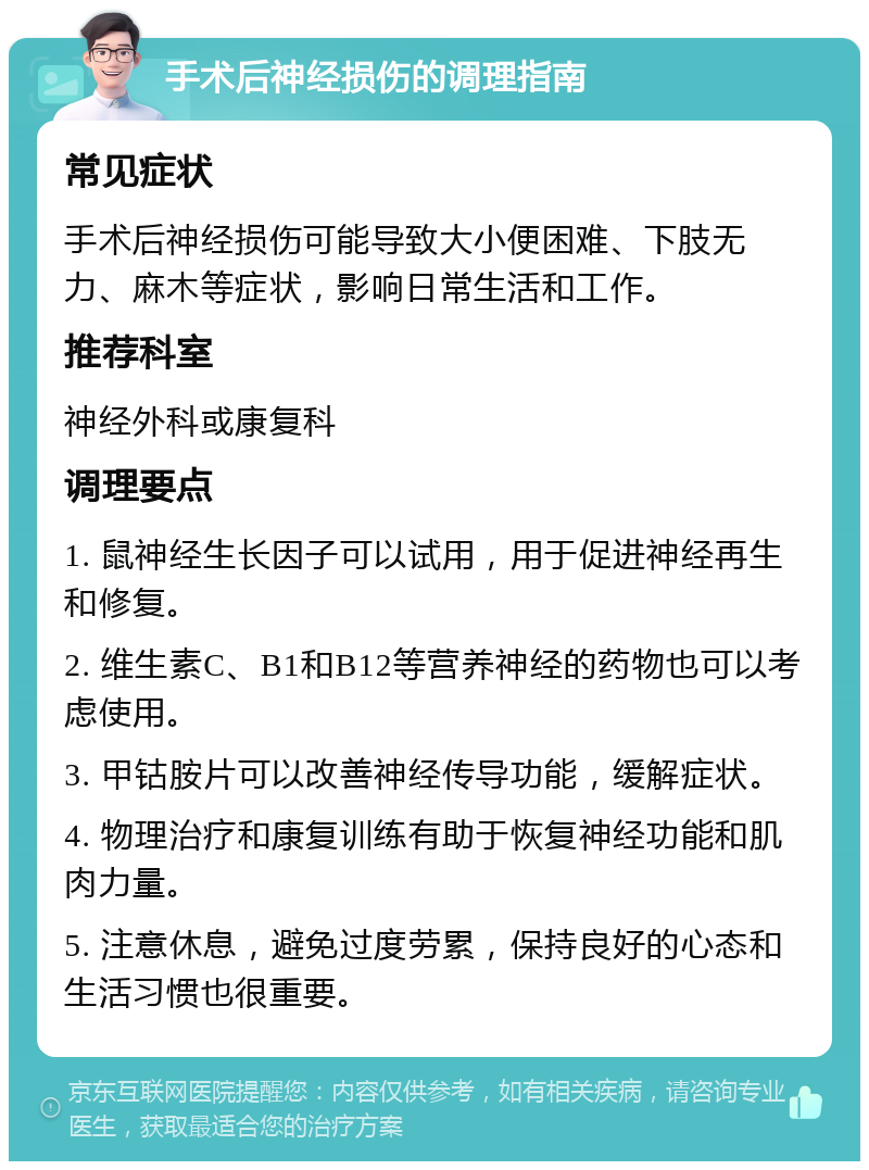 手术后神经损伤的调理指南 常见症状 手术后神经损伤可能导致大小便困难、下肢无力、麻木等症状，影响日常生活和工作。 推荐科室 神经外科或康复科 调理要点 1. 鼠神经生长因子可以试用，用于促进神经再生和修复。 2. 维生素C、B1和B12等营养神经的药物也可以考虑使用。 3. 甲钴胺片可以改善神经传导功能，缓解症状。 4. 物理治疗和康复训练有助于恢复神经功能和肌肉力量。 5. 注意休息，避免过度劳累，保持良好的心态和生活习惯也很重要。