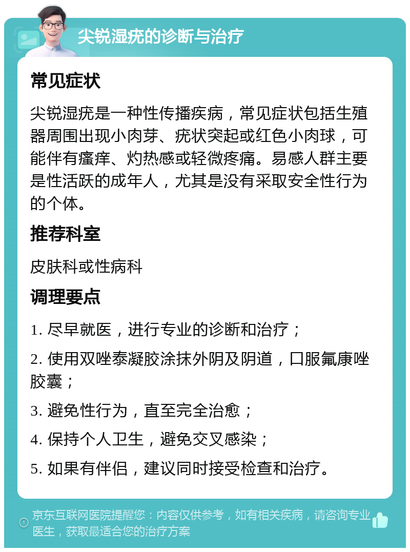 尖锐湿疣的诊断与治疗 常见症状 尖锐湿疣是一种性传播疾病，常见症状包括生殖器周围出现小肉芽、疣状突起或红色小肉球，可能伴有瘙痒、灼热感或轻微疼痛。易感人群主要是性活跃的成年人，尤其是没有采取安全性行为的个体。 推荐科室 皮肤科或性病科 调理要点 1. 尽早就医，进行专业的诊断和治疗； 2. 使用双唑泰凝胶涂抹外阴及阴道，口服氟康唑胶囊； 3. 避免性行为，直至完全治愈； 4. 保持个人卫生，避免交叉感染； 5. 如果有伴侣，建议同时接受检查和治疗。