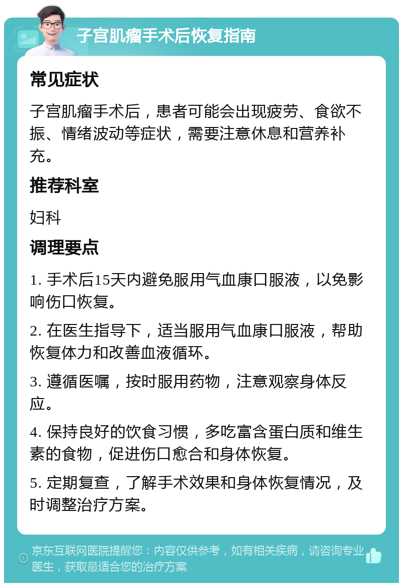 子宫肌瘤手术后恢复指南 常见症状 子宫肌瘤手术后，患者可能会出现疲劳、食欲不振、情绪波动等症状，需要注意休息和营养补充。 推荐科室 妇科 调理要点 1. 手术后15天内避免服用气血康口服液，以免影响伤口恢复。 2. 在医生指导下，适当服用气血康口服液，帮助恢复体力和改善血液循环。 3. 遵循医嘱，按时服用药物，注意观察身体反应。 4. 保持良好的饮食习惯，多吃富含蛋白质和维生素的食物，促进伤口愈合和身体恢复。 5. 定期复查，了解手术效果和身体恢复情况，及时调整治疗方案。