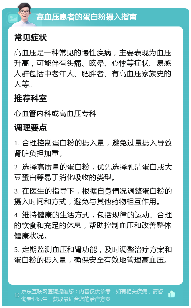 高血压患者的蛋白粉摄入指南 常见症状 高血压是一种常见的慢性疾病，主要表现为血压升高，可能伴有头痛、眩晕、心悸等症状。易感人群包括中老年人、肥胖者、有高血压家族史的人等。 推荐科室 心血管内科或高血压专科 调理要点 1. 合理控制蛋白粉的摄入量，避免过量摄入导致肾脏负担加重。 2. 选择高质量的蛋白粉，优先选择乳清蛋白或大豆蛋白等易于消化吸收的类型。 3. 在医生的指导下，根据自身情况调整蛋白粉的摄入时间和方式，避免与其他药物相互作用。 4. 维持健康的生活方式，包括规律的运动、合理的饮食和充足的休息，帮助控制血压和改善整体健康状况。 5. 定期监测血压和肾功能，及时调整治疗方案和蛋白粉的摄入量，确保安全有效地管理高血压。