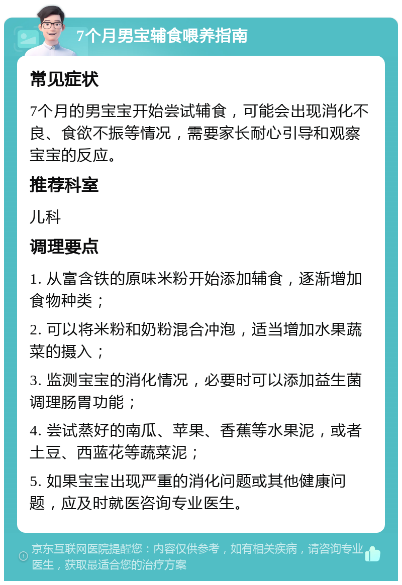 7个月男宝辅食喂养指南 常见症状 7个月的男宝宝开始尝试辅食，可能会出现消化不良、食欲不振等情况，需要家长耐心引导和观察宝宝的反应。 推荐科室 儿科 调理要点 1. 从富含铁的原味米粉开始添加辅食，逐渐增加食物种类； 2. 可以将米粉和奶粉混合冲泡，适当增加水果蔬菜的摄入； 3. 监测宝宝的消化情况，必要时可以添加益生菌调理肠胃功能； 4. 尝试蒸好的南瓜、苹果、香蕉等水果泥，或者土豆、西蓝花等蔬菜泥； 5. 如果宝宝出现严重的消化问题或其他健康问题，应及时就医咨询专业医生。