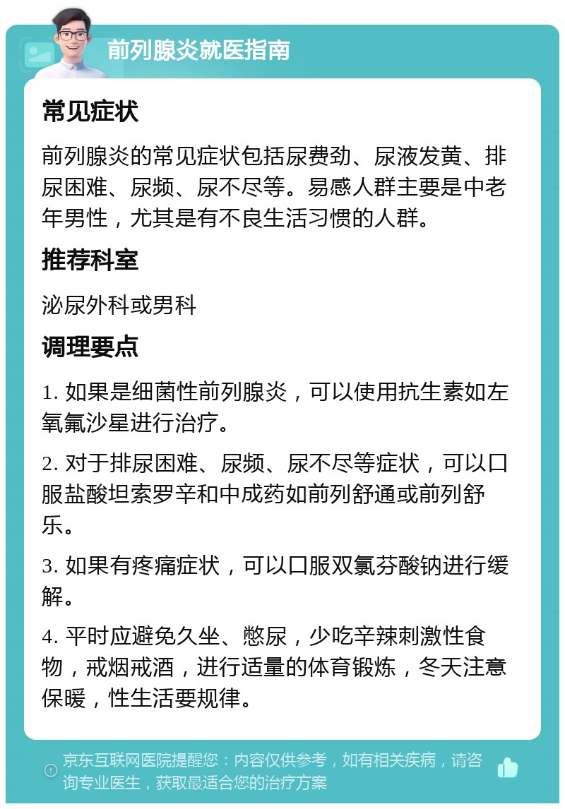 前列腺炎就医指南 常见症状 前列腺炎的常见症状包括尿费劲、尿液发黄、排尿困难、尿频、尿不尽等。易感人群主要是中老年男性，尤其是有不良生活习惯的人群。 推荐科室 泌尿外科或男科 调理要点 1. 如果是细菌性前列腺炎，可以使用抗生素如左氧氟沙星进行治疗。 2. 对于排尿困难、尿频、尿不尽等症状，可以口服盐酸坦索罗辛和中成药如前列舒通或前列舒乐。 3. 如果有疼痛症状，可以口服双氯芬酸钠进行缓解。 4. 平时应避免久坐、憋尿，少吃辛辣刺激性食物，戒烟戒酒，进行适量的体育锻炼，冬天注意保暖，性生活要规律。