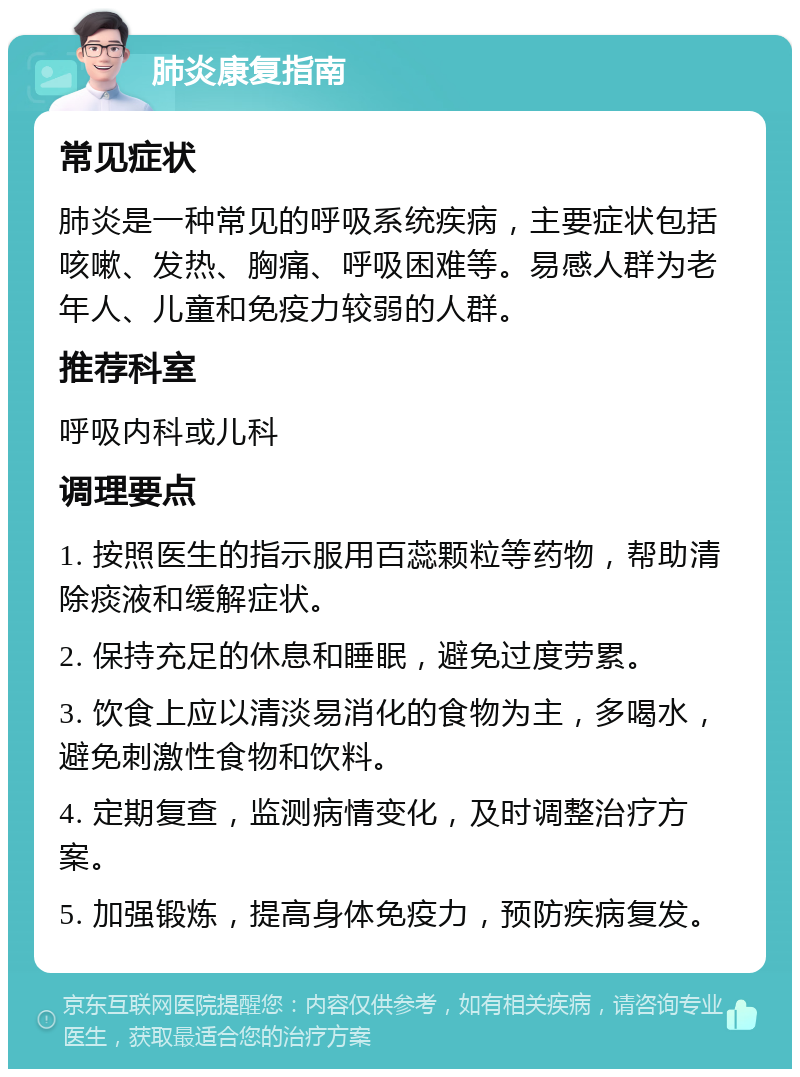 肺炎康复指南 常见症状 肺炎是一种常见的呼吸系统疾病，主要症状包括咳嗽、发热、胸痛、呼吸困难等。易感人群为老年人、儿童和免疫力较弱的人群。 推荐科室 呼吸内科或儿科 调理要点 1. 按照医生的指示服用百蕊颗粒等药物，帮助清除痰液和缓解症状。 2. 保持充足的休息和睡眠，避免过度劳累。 3. 饮食上应以清淡易消化的食物为主，多喝水，避免刺激性食物和饮料。 4. 定期复查，监测病情变化，及时调整治疗方案。 5. 加强锻炼，提高身体免疫力，预防疾病复发。