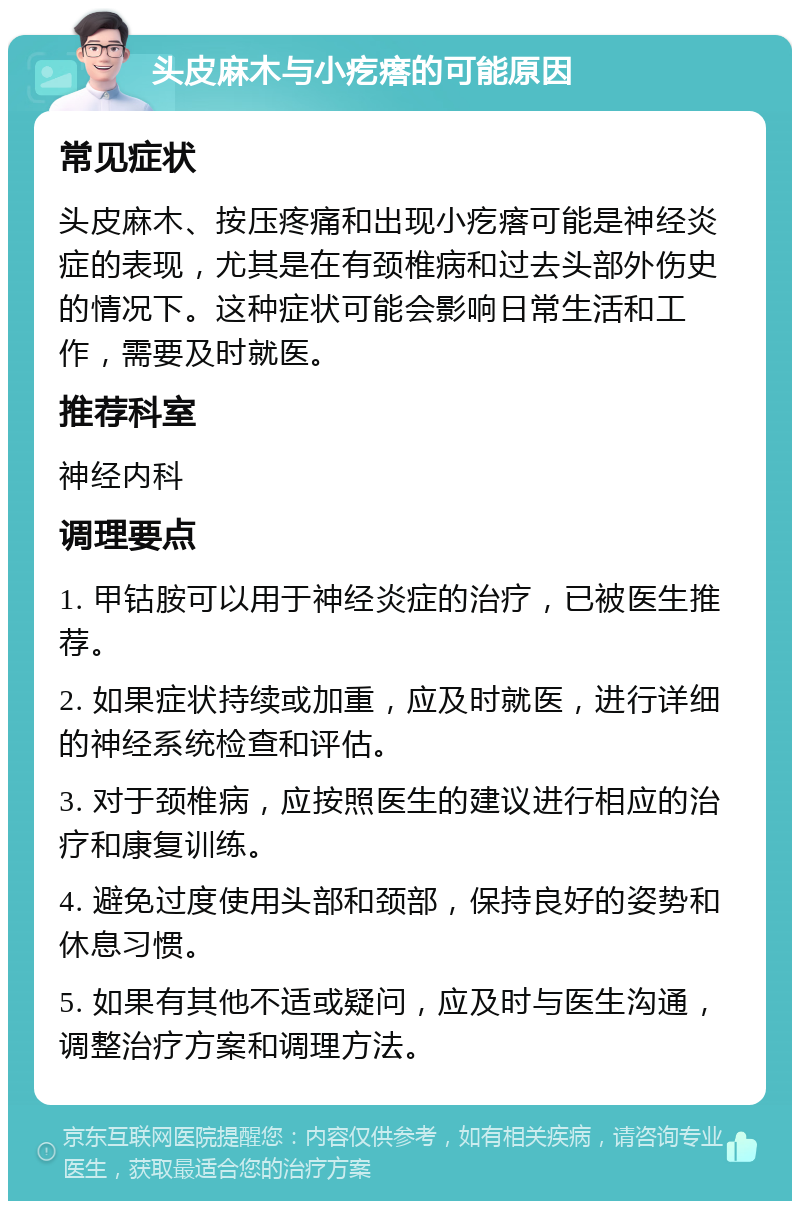 头皮麻木与小疙瘩的可能原因 常见症状 头皮麻木、按压疼痛和出现小疙瘩可能是神经炎症的表现，尤其是在有颈椎病和过去头部外伤史的情况下。这种症状可能会影响日常生活和工作，需要及时就医。 推荐科室 神经内科 调理要点 1. 甲钴胺可以用于神经炎症的治疗，已被医生推荐。 2. 如果症状持续或加重，应及时就医，进行详细的神经系统检查和评估。 3. 对于颈椎病，应按照医生的建议进行相应的治疗和康复训练。 4. 避免过度使用头部和颈部，保持良好的姿势和休息习惯。 5. 如果有其他不适或疑问，应及时与医生沟通，调整治疗方案和调理方法。